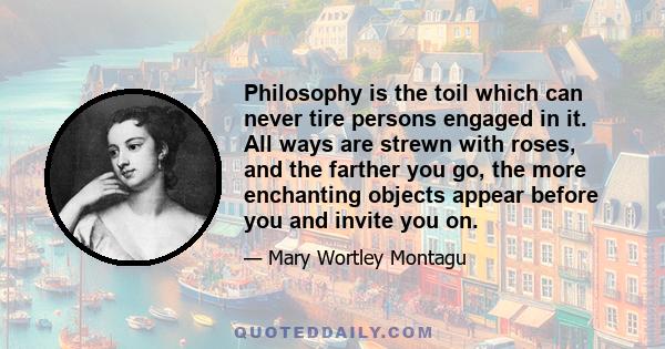 Philosophy is the toil which can never tire persons engaged in it. All ways are strewn with roses, and the farther you go, the more enchanting objects appear before you and invite you on.
