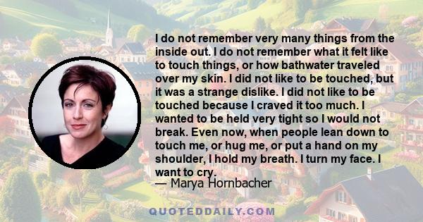 I do not remember very many things from the inside out. I do not remember what it felt like to touch things, or how bathwater traveled over my skin. I did not like to be touched, but it was a strange dislike. I did not
