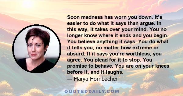 Soon madness has worn you down. It’s easier to do what it says than argue. In this way, it takes over your mind. You no longer know where it ends and you begin. You believe anything it says. You do what it tells you, no