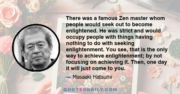 There was a famous Zen master whom people would seek out to become enlightened. He was strict and would occupy people with things having nothing to do with seeking enlightenment. You see, that is the only way to achieve