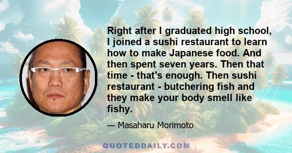 Right after I graduated high school, I joined a sushi restaurant to learn how to make Japanese food. And then spent seven years. Then that time - that's enough. Then sushi restaurant - butchering fish and they make your