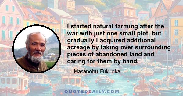 I started natural farming after the war with just one small plot, but gradually I acquired additional acreage by taking over surrounding pieces of abandoned land and caring for them by hand.