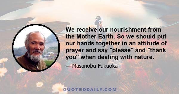 We receive our nourishment from the Mother Earth. So we should put our hands together in an attitude of prayer and say please and thank you when dealing with nature.