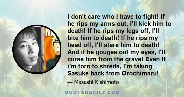 I don't care who I have to fight! If he rips my arms out, I'll kick him to death! If he rips my legs off, I'll bite him to death! If he rips my head off, I'll stare him to death! And if he gouges out my eyes, I'll curse