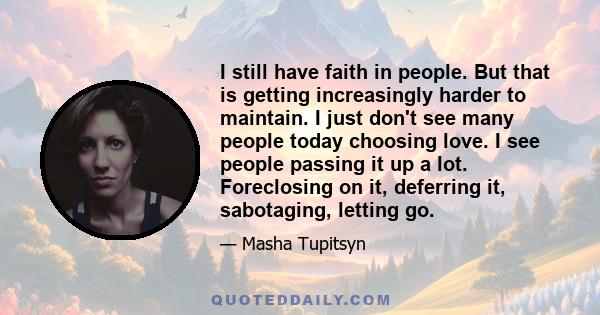 I still have faith in people. But that is getting increasingly harder to maintain. I just don't see many people today choosing love. I see people passing it up a lot. Foreclosing on it, deferring it, sabotaging, letting