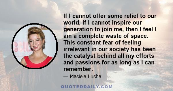 If I cannot offer some relief to our world, if I cannot inspire our generation to join me, then I feel I am a complete waste of space. This constant fear of feeling irrelevant in our society has been the catalyst behind