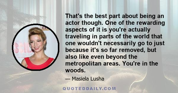 That's the best part about being an actor though. One of the rewarding aspects of it is you're actually traveling in parts of the world that one wouldn't necessarily go to just because it's so far removed, but also like