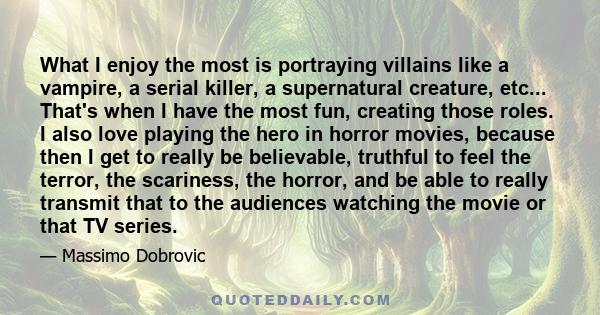 What I enjoy the most is portraying villains like a vampire, a serial killer, a supernatural creature, etc... That's when I have the most fun, creating those roles. I also love playing the hero in horror movies, because