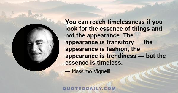 You can reach timelessness if you look for the essence of things and not the appearance. The appearance is transitory — the appearance is fashion, the appearance is trendiness — but the essence is timeless.