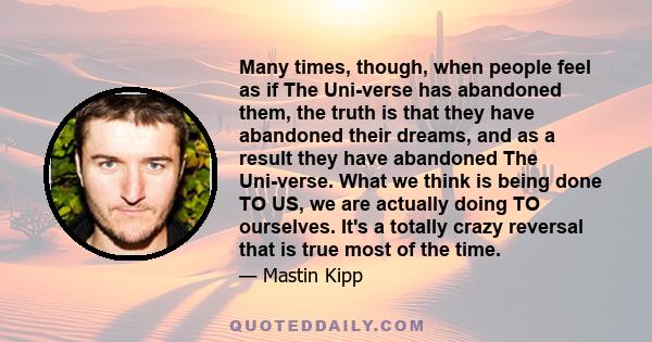 Many times, though, when people feel as if The Uni-verse has abandoned them, the truth is that they have abandoned their dreams, and as a result they have abandoned The Uni-verse. What we think is being done TO US, we