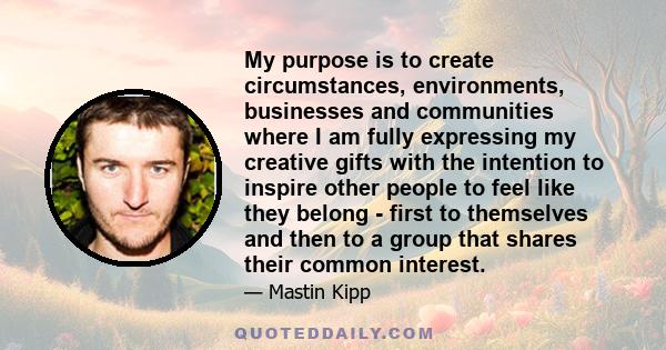 My purpose is to create circumstances, environments, businesses and communities where I am fully expressing my creative gifts with the intention to inspire other people to feel like they belong - first to themselves and