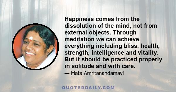 Happiness comes from the dissolution of the mind, not from external objects. Through meditation we can achieve everything including bliss, health, strength, intelligence and vitality. But it should be practiced properly