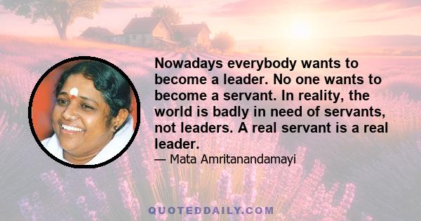 Nowadays everybody wants to become a leader. No one wants to become a servant. In reality, the world is badly in need of servants, not leaders. A real servant is a real leader.