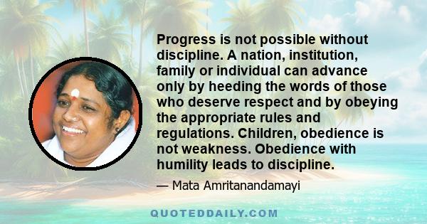 Progress is not possible without discipline. A nation, institution, family or individual can advance only by heeding the words of those who deserve respect and by obeying the appropriate rules and regulations. Children,