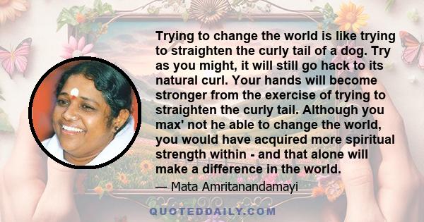 Trying to change the world is like trying to straighten the curly tail of a dog. Try as you might, it will still go hack to its natural curl. Your hands will become stronger from the exercise of trying to straighten the