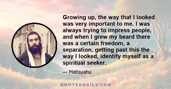 Growing up, the way that I looked was very important to me. I was always trying to impress people, and when I grew my beard there was a certain freedom, a separation, getting past this the way I looked, identify myself