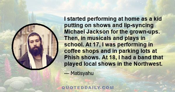 I started performing at home as a kid putting on shows and lip-syncing Michael Jackson for the grown-ups. Then, in musicals and plays in school. At 17, I was performing in coffee shops and in parking lots at Phish
