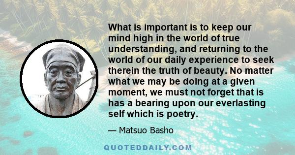 What is important is to keep our mind high in the world of true understanding, and returning to the world of our daily experience to seek therein the truth of beauty. No matter what we may be doing at a given moment, we