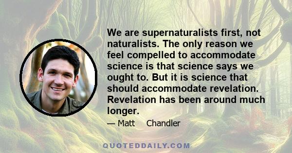 We are supernaturalists first, not naturalists. The only reason we feel compelled to accommodate science is that science says we ought to. But it is science that should accommodate revelation. Revelation has been around