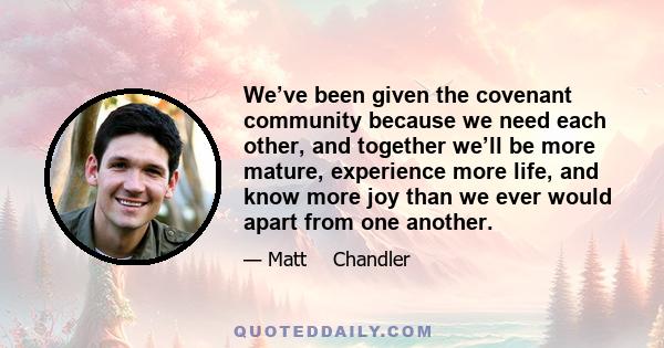 We’ve been given the covenant community because we need each other, and together we’ll be more mature, experience more life, and know more joy than we ever would apart from one another.
