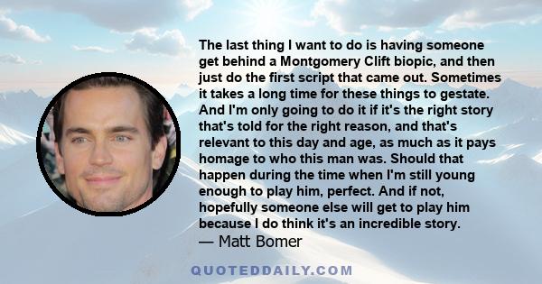 The last thing I want to do is having someone get behind a Montgomery Clift biopic, and then just do the first script that came out. Sometimes it takes a long time for these things to gestate. And I'm only going to do