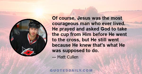 Of course, Jesus was the most courageous man who ever lived. He prayed and asked God to take the cup from Him before He went to the cross, but He still went because He knew that's what He was supposed to do.