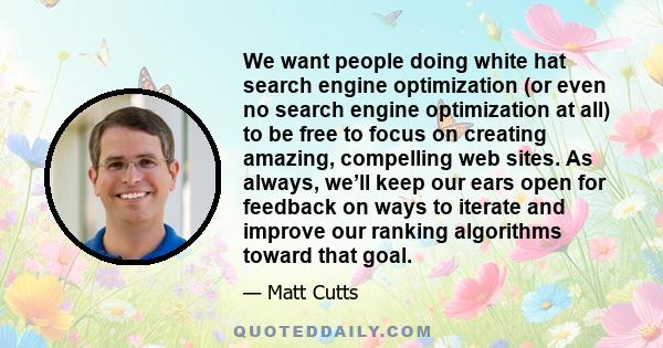 We want people doing white hat search engine optimization (or even no search engine optimization at all) to be free to focus on creating amazing, compelling web sites. As always, we’ll keep our ears open for feedback on