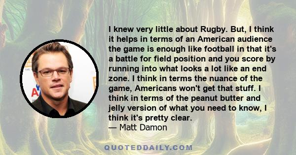 I knew very little about Rugby. But, I think it helps in terms of an American audience the game is enough like football in that it's a battle for field position and you score by running into what looks a lot like an end