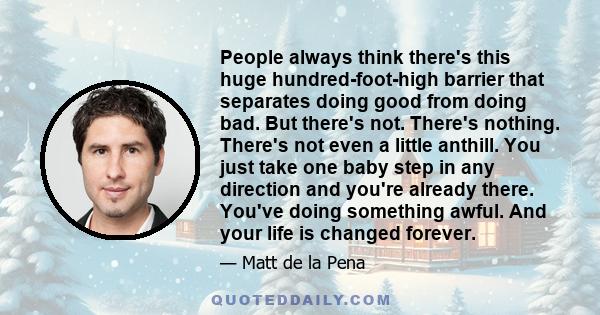 People always think there's this huge hundred-foot-high barrier that separates doing good from doing bad. But there's not. There's nothing. There's not even a little anthill. You just take one baby step in any direction