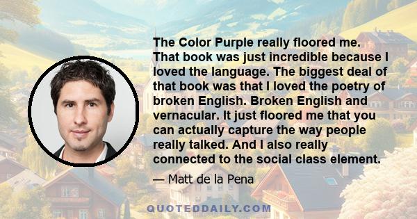 The Color Purple really floored me. That book was just incredible because I loved the language. The biggest deal of that book was that I loved the poetry of broken English. Broken English and vernacular. It just floored