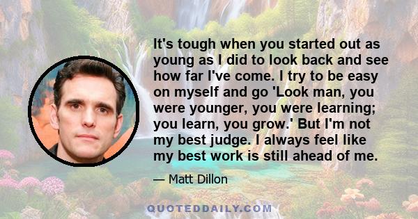 It's tough when you started out as young as I did to look back and see how far I've come. I try to be easy on myself and go 'Look man, you were younger, you were learning; you learn, you grow.' But I'm not my best