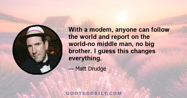 With a modem, anyone can follow the world and report on the world-no middle man, no big brother. I guess this changes everything.