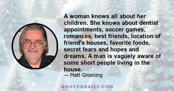 A woman knows all about her children. She knows about dentist appointments, soccer games, romances, best friends, location of friend's houses, favorite foods, secret fears and hopes and dreams. A man is vaguely aware of