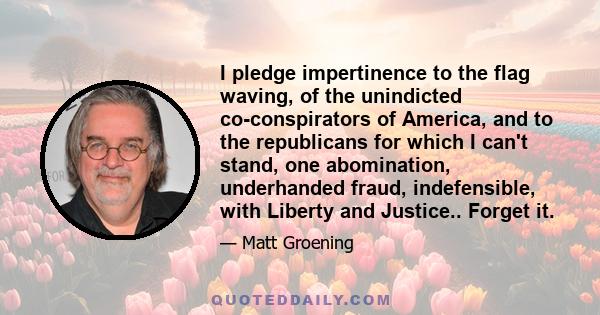 I pledge impertinence to the flag waving, of the unindicted co-conspirators of America, and to the republicans for which I can't stand, one abomination, underhanded fraud, indefensible, with Liberty and Justice.. Forget