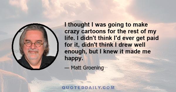 I thought I was going to make crazy cartoons for the rest of my life. I didn't think I'd ever get paid for it, didn't think I drew well enough, but I knew it made me happy.