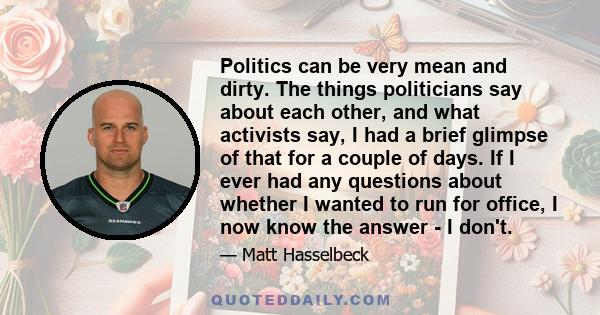 Politics can be very mean and dirty. The things politicians say about each other, and what activists say, I had a brief glimpse of that for a couple of days. If I ever had any questions about whether I wanted to run for