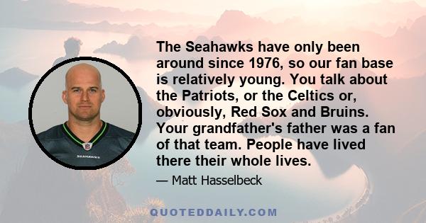 The Seahawks have only been around since 1976, so our fan base is relatively young. You talk about the Patriots, or the Celtics or, obviously, Red Sox and Bruins. Your grandfather's father was a fan of that team. People