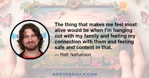 The thing that makes me feel most alive would be when I'm hanging out with my family and feeling my connection with them and feeling safe and content in that.