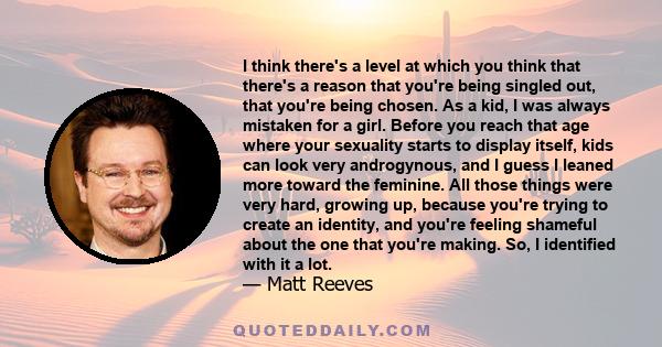 I think there's a level at which you think that there's a reason that you're being singled out, that you're being chosen. As a kid, I was always mistaken for a girl. Before you reach that age where your sexuality starts