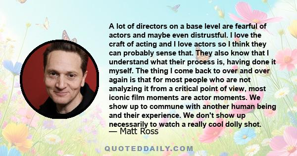 A lot of directors on a base level are fearful of actors and maybe even distrustful. I love the craft of acting and I love actors so I think they can probably sense that. They also know that I understand what their