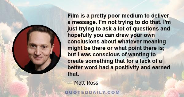 Film is a pretty poor medium to deliver a message. I'm not trying to do that. I'm just trying to ask a lot of questions and hopefully you can draw your own conclusions about whatever meaning might be there or what point