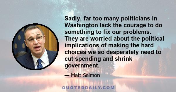 Sadly, far too many politicians in Washington lack the courage to do something to fix our problems. They are worried about the political implications of making the hard choices we so desperately need to cut spending and