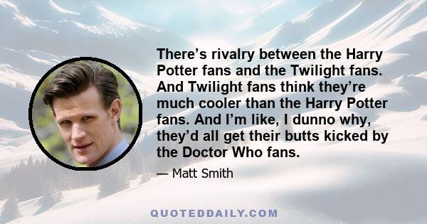 There’s rivalry between the Harry Potter fans and the Twilight fans. And Twilight fans think they’re much cooler than the Harry Potter fans. And I’m like, I dunno why, they’d all get their butts kicked by the Doctor Who