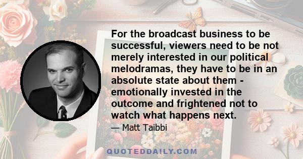 For the broadcast business to be successful, viewers need to be not merely interested in our political melodramas, they have to be in an absolute state about them - emotionally invested in the outcome and frightened not