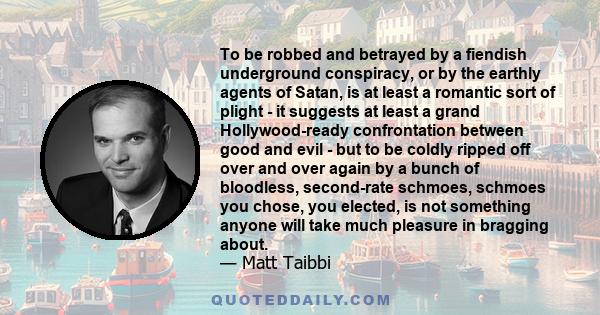 To be robbed and betrayed by a fiendish underground conspiracy, or by the earthly agents of Satan, is at least a romantic sort of plight - it suggests at least a grand Hollywood-ready confrontation between good and evil