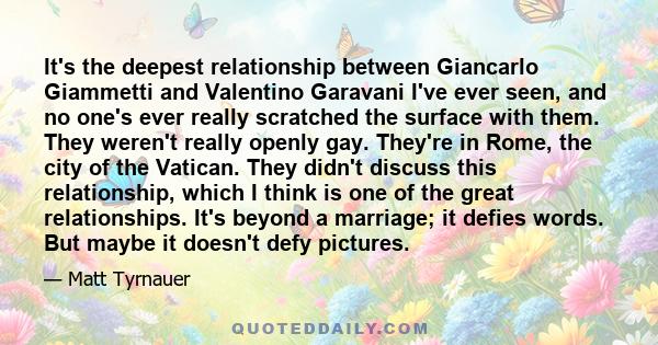 It's the deepest relationship between Giancarlo Giammetti and Valentino Garavani I've ever seen, and no one's ever really scratched the surface with them. They weren't really openly gay. They're in Rome, the city of the