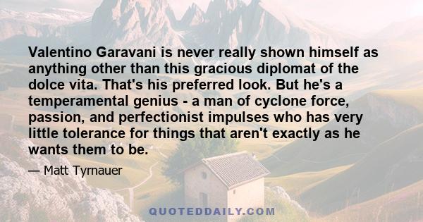 Valentino Garavani is never really shown himself as anything other than this gracious diplomat of the dolce vita. That's his preferred look. But he's a temperamental genius - a man of cyclone force, passion, and