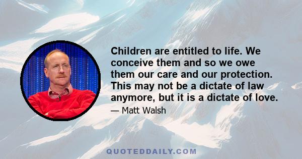 Children are entitled to life. We conceive them and so we owe them our care and our protection. This may not be a dictate of law anymore, but it is a dictate of love.