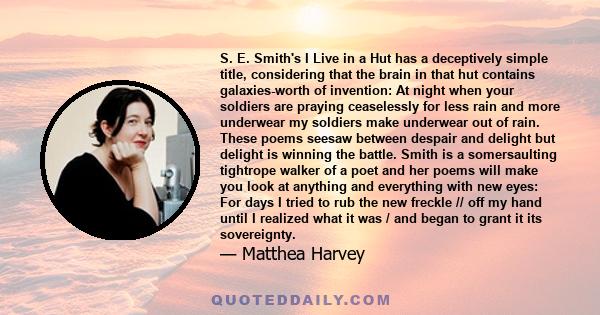 S. E. Smith's I Live in a Hut has a deceptively simple title, considering that the brain in that hut contains galaxies-worth of invention: At night when your soldiers are praying ceaselessly for less rain and more
