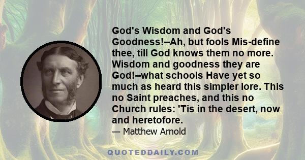 God's Wisdom and God's Goodness!--Ah, but fools Mis-define thee, till God knows them no more. Wisdom and goodness they are God!--what schools Have yet so much as heard this simpler lore. This no Saint preaches, and this